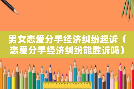 男女戀愛(ài)分手經(jīng)濟(jì)糾紛起訴（戀愛(ài)分手經(jīng)濟(jì)糾紛能勝訴嗎）