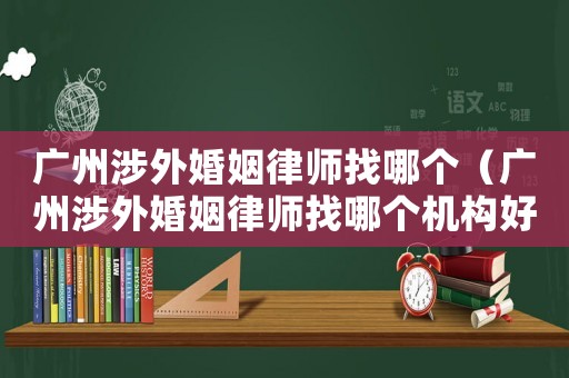 廣州涉外婚姻律師找哪個（廣州涉外婚姻律師找哪個機構(gòu)好）