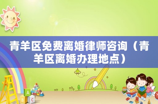 青羊區(qū)免費(fèi)離婚律師咨詢（青羊區(qū)離婚辦理地點(diǎn)）