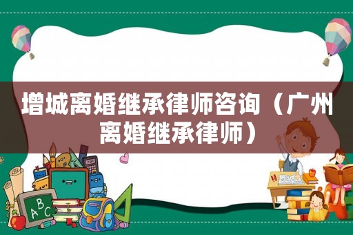 增城離婚繼承律師咨詢（廣州離婚繼承律師）