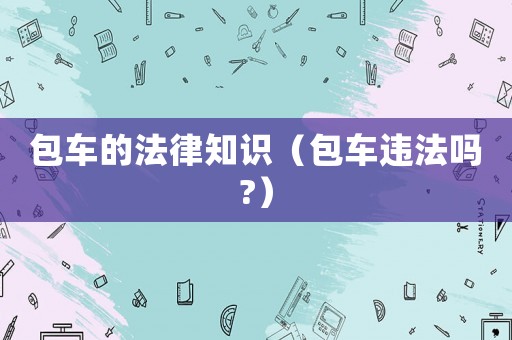 包車的法律知識(shí)（包車違法嗎?）
