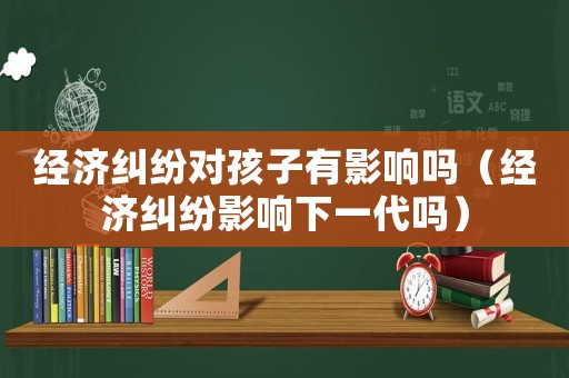 經(jīng)濟(jì)糾紛對(duì)孩子有影響嗎（經(jīng)濟(jì)糾紛影響下一代嗎）
