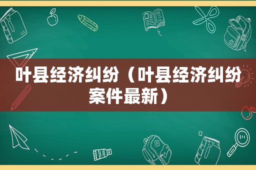 葉縣經(jīng)濟(jì)糾紛（葉縣經(jīng)濟(jì)糾紛案件最新）
