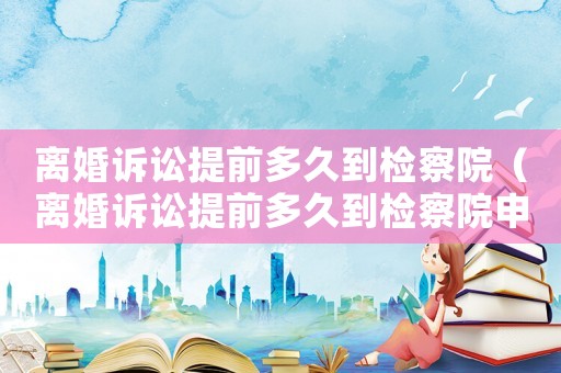 離婚訴訟提前多久到檢察院（離婚訴訟提前多久到檢察院申請(qǐng)）