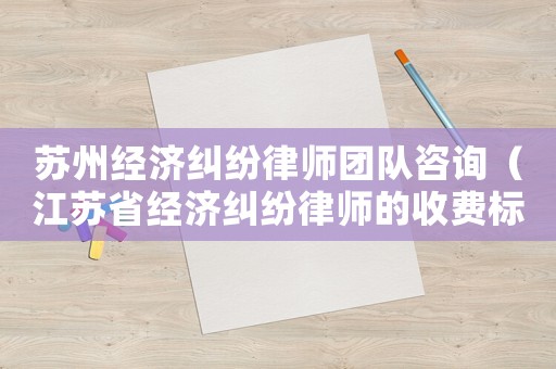 蘇州經(jīng)濟糾紛律師團隊咨詢（江蘇省經(jīng)濟糾紛律師的收費標準）