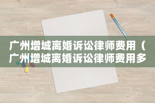 廣州增城離婚訴訟律師費用（廣州增城離婚訴訟律師費用多少錢）