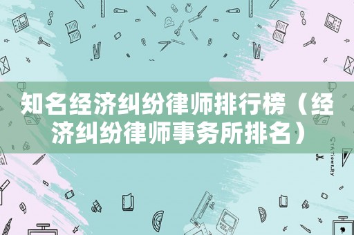 知名經(jīng)濟糾紛律師排行榜（經(jīng)濟糾紛律師事務所排名）