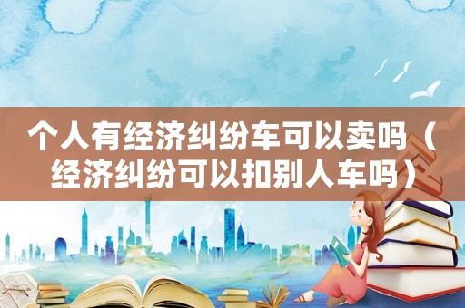 個(gè)人有經(jīng)濟(jì)糾紛車可以賣嗎（經(jīng)濟(jì)糾紛可以扣別人車嗎）