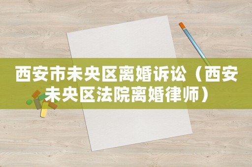 西安市未央?yún)^(qū)離婚訴訟（西安未央?yún)^(qū)法院離婚律師）