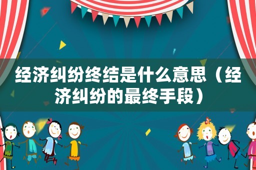 經(jīng)濟(jì)糾紛終結(jié)是什么意思（經(jīng)濟(jì)糾紛的最終手段）