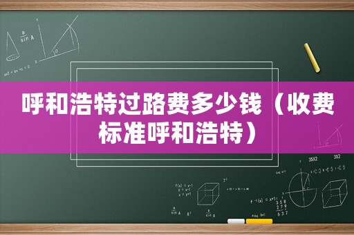 呼和浩特過(guò)路費(fèi)多少錢(qián)（收費(fèi)標(biāo)準(zhǔn)呼和浩特）