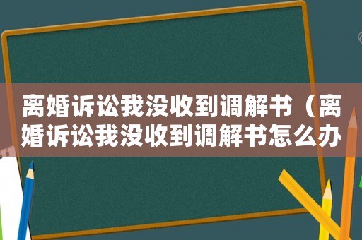 離婚訴訟我沒收到調(diào)解書（離婚訴訟我沒收到調(diào)解書怎么辦）