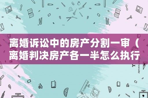 離婚訴訟中的房產(chǎn)分割一審（離婚判決房產(chǎn)各一半怎么執(zhí)行）