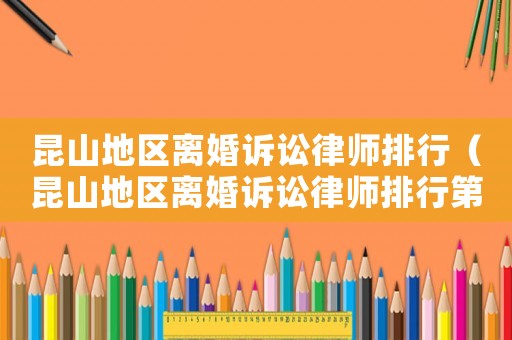 昆山地區(qū)離婚訴訟律師排行（昆山地區(qū)離婚訴訟律師排行第幾）