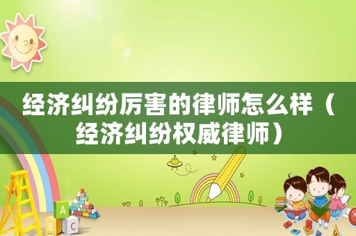 經(jīng)濟糾紛厲害的律師怎么樣（經(jīng)濟糾紛權(quán)威律師）