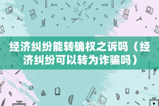 經(jīng)濟(jì)糾紛能轉(zhuǎn)確權(quán)之訴嗎（經(jīng)濟(jì)糾紛可以轉(zhuǎn)為詐騙嗎）