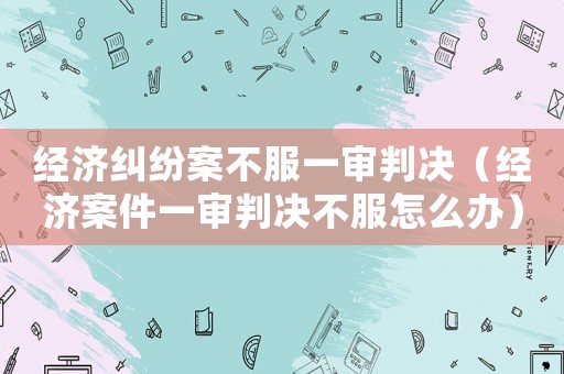 經(jīng)濟(jì)糾紛案不服一審判決（經(jīng)濟(jì)案件一審判決不服怎么辦）