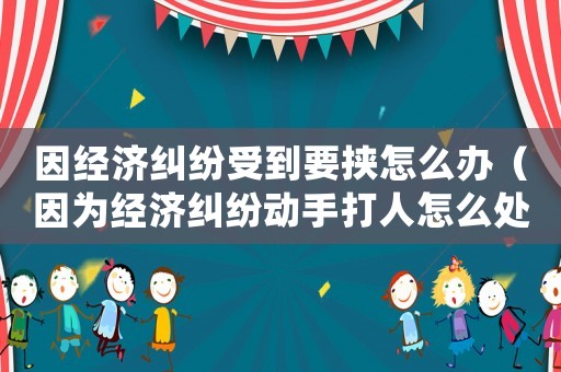 因經(jīng)濟(jì)糾紛受到要挾怎么辦（因?yàn)榻?jīng)濟(jì)糾紛動(dòng)手打人怎么處理）