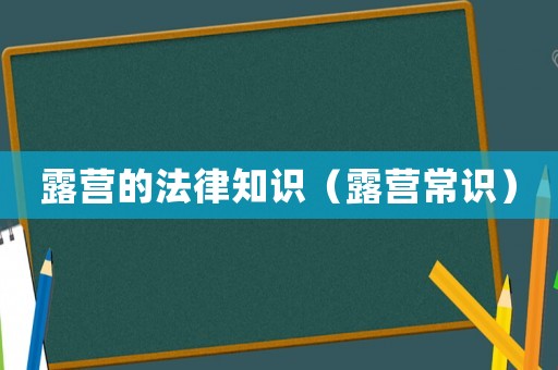 露營(yíng)的法律知識(shí)（露營(yíng)常識(shí)）