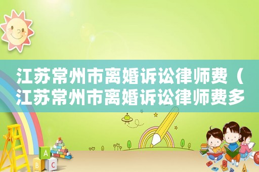 江蘇常州市離婚訴訟律師費(fèi)（江蘇常州市離婚訴訟律師費(fèi)多少錢）