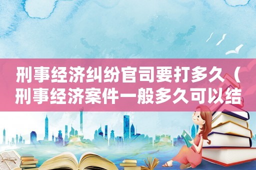刑事經(jīng)濟糾紛官司要打多久（刑事經(jīng)濟案件一般多久可以結(jié)案）