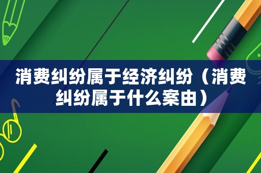 消費(fèi)糾紛屬于經(jīng)濟(jì)糾紛（消費(fèi)糾紛屬于什么案由）