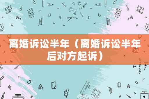 離婚訴訟半年（離婚訴訟半年后對(duì)方起訴）