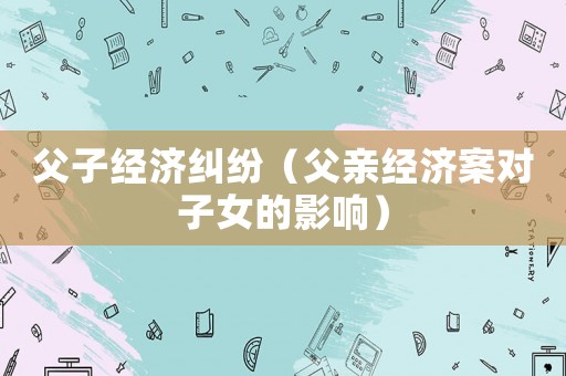 父子經(jīng)濟糾紛（父親經(jīng)濟案對子女的影響）