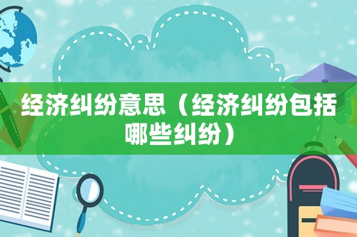 經(jīng)濟(jì)糾紛意思（經(jīng)濟(jì)糾紛包括哪些糾紛）