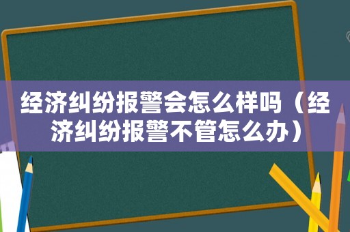 經(jīng)濟(jì)糾紛報(bào)警會(huì)怎么樣嗎（經(jīng)濟(jì)糾紛報(bào)警不管怎么辦）