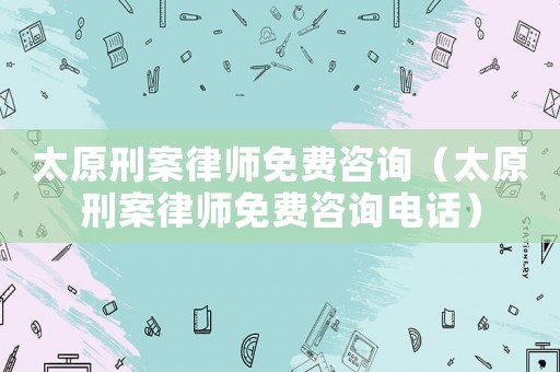 太原刑案律師免費(fèi)咨詢（太原刑案律師免費(fèi)咨詢電話）