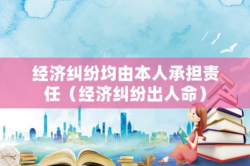 經(jīng)濟糾紛均由本人承擔責任（經(jīng)濟糾紛出人命）