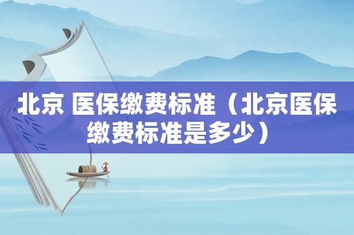 北京 醫(yī)保繳費標(biāo)準(zhǔn)（北京醫(yī)保繳費標(biāo)準(zhǔn)是多少）