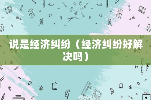 說(shuō)是經(jīng)濟(jì)糾紛（經(jīng)濟(jì)糾紛好解決嗎）