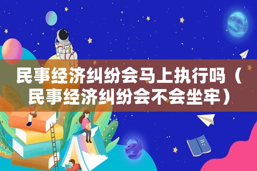 民事經(jīng)濟(jì)糾紛會(huì)馬上執(zhí)行嗎（民事經(jīng)濟(jì)糾紛會(huì)不會(huì)坐牢）