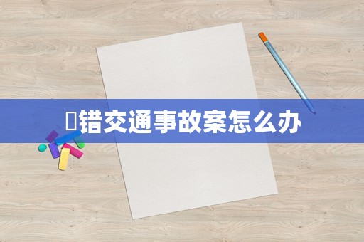 報(bào)錯(cuò)交通事故案怎么辦