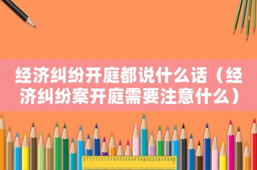 經(jīng)濟糾紛開庭都說什么話（經(jīng)濟糾紛案開庭需要注意什么）