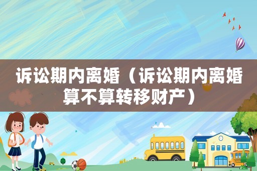 訴訟期內(nèi)離婚（訴訟期內(nèi)離婚算不算轉(zhuǎn)移財產(chǎn)）