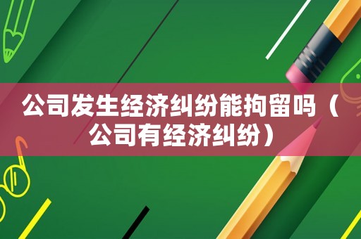 公司發(fā)生經(jīng)濟(jì)糾紛能拘留嗎（公司有經(jīng)濟(jì)糾紛）