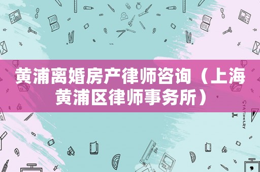 黃浦離婚房產(chǎn)律師咨詢（上海黃浦區(qū)律師事務所）