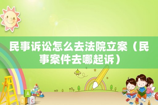 民事訴訟怎么去法院立案（民事案件去哪起訴）