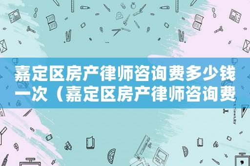 嘉定區(qū)房產(chǎn)律師咨詢費(fèi)多少錢一次（嘉定區(qū)房產(chǎn)律師咨詢費(fèi)多少）