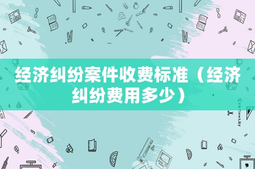 經(jīng)濟(jì)糾紛案件收費(fèi)標(biāo)準(zhǔn)（經(jīng)濟(jì)糾紛費(fèi)用多少）