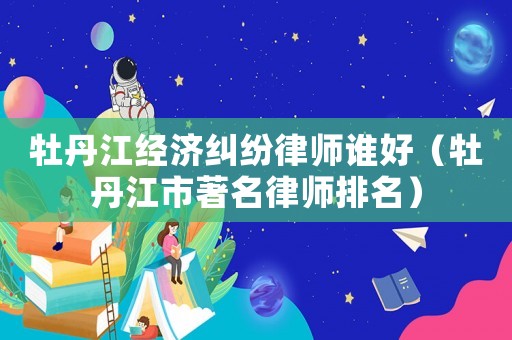 牡丹江經(jīng)濟糾紛律師誰好（牡丹江市著名律師排名）