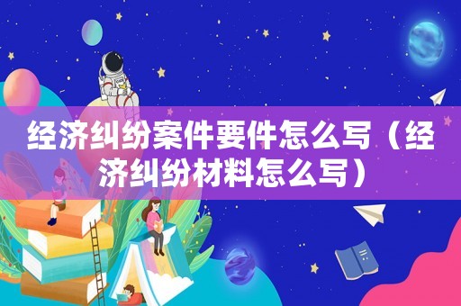 經(jīng)濟(jì)糾紛案件要件怎么寫（經(jīng)濟(jì)糾紛材料怎么寫）