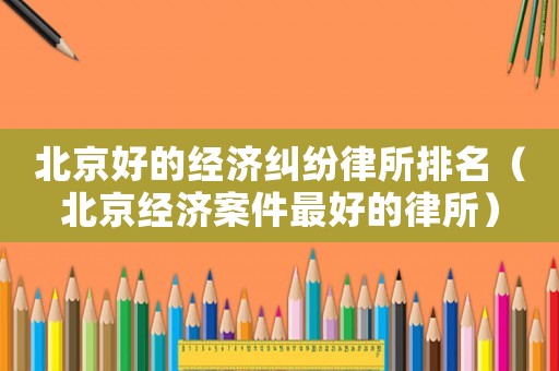 北京好的經(jīng)濟(jì)糾紛律所排名（北京經(jīng)濟(jì)案件最好的律所）