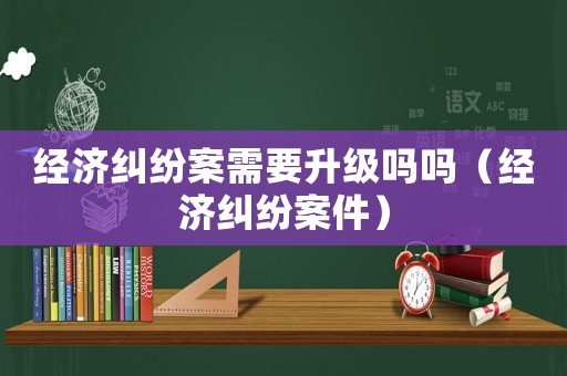 經(jīng)濟(jì)糾紛案需要升級(jí)嗎嗎（經(jīng)濟(jì)糾紛案件）