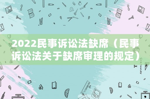 2022民事訴訟法缺席（民事訴訟法關(guān)于缺席審理的規(guī)定）