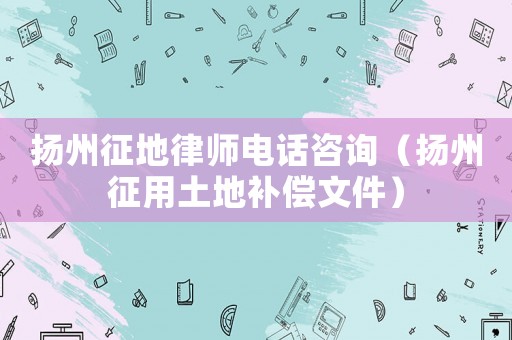 揚(yáng)州征地律師電話咨詢（揚(yáng)州征用土地補(bǔ)償文件）