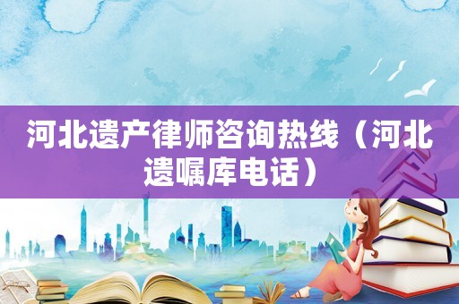 河北遺產(chǎn)律師咨詢熱線（河北遺囑庫電話）